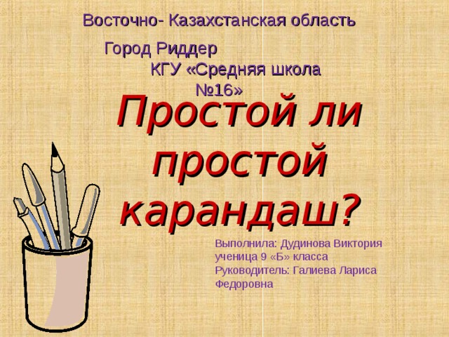 Восточно- Казахстанская область Город Риддер КГУ «Средняя школа №16» Простой ли простой карандаш? Выполнила: Дудинова Виктория ученица 9 «Б» класса Руководитель: Галиева Лариса Федоровна 