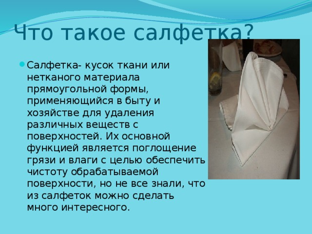 Что такое салфетка? Салфетка- кусок ткани или нетканого материала прямоугольной формы, применяющийся в быту и хозяйстве для удаления различных веществ с поверхностей. Их основной функцией является поглощение грязи и влаги с целью обеспечить чистоту обрабатываемой поверхности, но не все знали, что из салфеток можно сделать много интересного. 