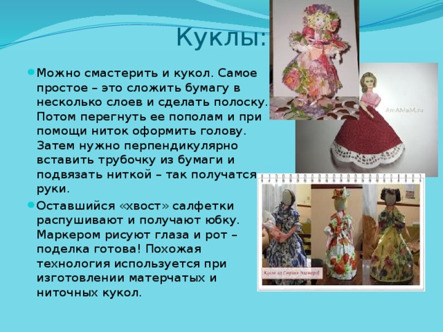 Куклы: Можно смастерить и кукол. Самое простое – это сложить бумагу в несколько слоев и сделать полоску. Потом перегнуть ее пополам и при помощи ниток оформить голову. Затем нужно перпендикулярно вставить трубочку из бумаги и подвязать ниткой – так получатся руки. Оставшийся «хвост» салфетки распушивают и получают юбку. Маркером рисуют глаза и рот – поделка готова! Похожая технология используется при изготовлении матерчатых и ниточных кукол. 
