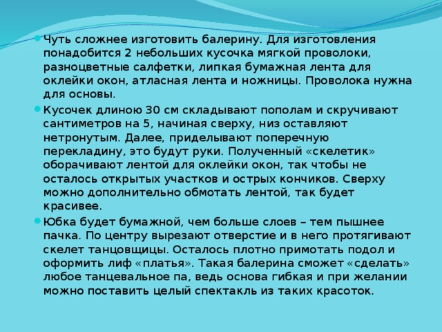 Чуть сложнее изготовить балерину. Для изготовления понадобится 2 небольших кусочка мягкой проволоки, разноцветные салфетки, липкая бумажная лента для оклейки окон, атласная лента и ножницы. Проволока нужна для основы. Кусочек длиною 30 см складывают пополам и скручивают сантиметров на 5, начиная сверху, низ оставляют нетронутым. Далее, приделывают поперечную перекладину, это будут руки. Полученный «скелетик» оборачивают лентой для оклейки окон, так чтобы не осталось открытых участков и острых кончиков. Сверху можно дополнительно обмотать лентой, так будет красивее. Юбка будет бумажной, чем больше слоев – тем пышнее пачка. По центру вырезают отверстие и в него протягивают скелет танцовщицы. Осталось плотно примотать подол и оформить лиф «платья». Такая балерина сможет «сделать» любое танцевальное па, ведь основа гибкая и при желании можно поставить целый спектакль из таких красоток. 