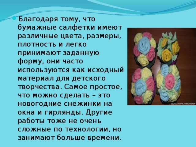 Благодаря тому, что бумажные салфетки имеют различные цвета, размеры, плотность и легко принимают заданную форму, они часто используются как исходный материал для детского творчества. Самое простое, что можно сделать – это новогодние снежинки на окна и гирлянды. Другие работы тоже не очень сложные по технологии, но занимают больше времени. 