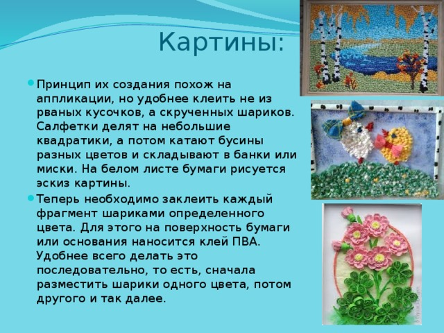 Картины: Принцип их создания похож на аппликации, но удобнее клеить не из рваных кусочков, а скрученных шариков. Салфетки делят на небольшие квадратики, а потом катают бусины разных цветов и складывают в банки или миски. На белом листе бумаги рисуется эскиз картины. Теперь необходимо заклеить каждый фрагмент шариками определенного цвета. Для этого на поверхность бумаги или основания наносится клей ПВА. Удобнее всего делать это последовательно, то есть, сначала разместить шарики одного цвета, потом другого и так далее. 
