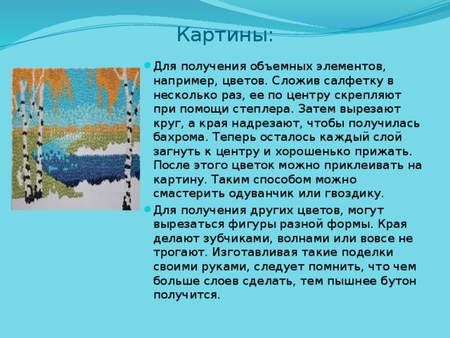 Картины: Для получения объемных элементов, например, цветов. Сложив салфетку в несколько раз, ее по центру скрепляют при помощи степлера. Затем вырезают круг, а края надрезают, чтобы получилась бахрома. Теперь осталось каждый слой загнуть к центру и хорошенько прижать. После этого цветок можно приклеивать на картину. Таким способом можно смастерить одуванчик или гвоздику. Для получения других цветов, могут вырезаться фигуры разной формы. Края делают зубчиками, волнами или вовсе не трогают. Изготавливая такие поделки своими руками, следует помнить, что чем больше слоев сделать, тем пышнее бутон получится. 