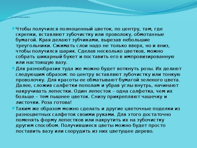      САЛФЕТОЧНЫЕ ЦВЕТЫ Чтобы получился полноценный цветок, по центру, там, где скрепки, вставляют зубочистку или проволоку, обмотанные бумагой. Края делают зубчиками, вырезав небольшие треугольники. Сжимать слои надо не только вверх, но и вниз, чтобы получился шарик. Сделав несколько цветков, можно собрать шикарный букет и поставить его в импровизированную или настоящую вазу. Для разнообразия туда же можно будет воткнуть розы. Их делают следующим образом: по центру вставляют зубочистку или тонкую проволочку. Для красоты ее обматывают бумагой зеленого цвета. Далее, сложив салфетки пополам и убрав углы внутрь, начинают накручивать лепестки. Один лепесток – одна салфетка, чем их больше – тем пышнее цветок. Снизу прикрепляют чашечку и листочки. Роза готова! Таким же образом можно сделать и другие цветочные поделки из разноцветных салфеток своими руками. Для этого достаточно поменять форму лепестков или накрутить их на зубочистку другим способом. Получившиеся цветы можно будет просто поставить вазу или соорудить из них цветущее дерево. 