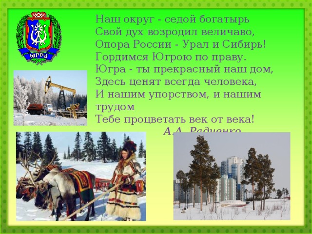 Наш округ - седой богатырь  Свой дух возродил величаво,  Опора России - Урал и Сибирь!  Гордимся Югрою по праву. Югра - ты прекрасный наш дом,  Здесь ценят всегда человека,  И нашим упорством, и нашим трудом  Тебе процветать век от века!     А.А. Радченко. 