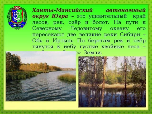 Ханты-Мансийский автономный округ Югра – это удивительный край лесов, рек, озёр и болот. На пути к Северному Ледовитому океану его пересекают две великие реки Сибири – Обь и Иртыш. По берегам рек и озёр тянутся к небу густые хвойные леса – зелёные «лёгкие» Земли. 