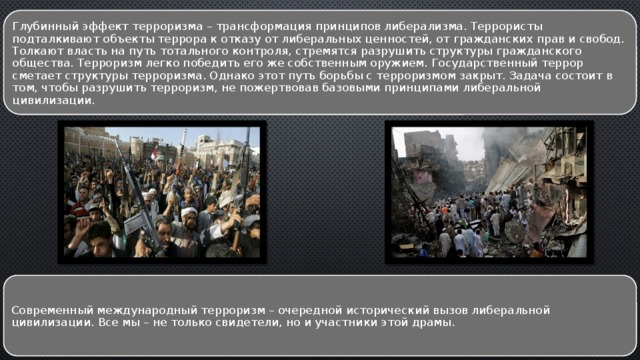 Глубинный эффект терроризма – трансформация принципов либерализма. Террористы подталкивают объекты террора к отказу от либеральных ценностей, от гражданских прав и свобод. Толкают власть на путь тотального контроля, стремятся разрушить структуры гражданского общества. Терроризм легко победить его же собственным оружием. Государственный террор сметает структуры терроризма. Однако этот путь борьбы с терроризмом закрыт. Задача состоит в том, чтобы разрушить терроризм, не пожертвовав базовыми принципами либеральной цивилизации. Современный международный терроризм – очередной исторический вызов либеральной цивилизации. Все мы – не только свидетели, но и участники этой драмы. 