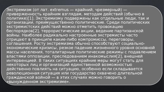 Экстремизм (от лат. extremus — крайний, чрезмерный) — приверженность крайним взглядам, методам действий (обычно в политике)[1]. Экстремизму подвержены как отдельные люди, так и организации, преимущественно политические. Среди политических экстремистских действий можно отметить провокацию беспорядков[2], террористические акции, ведение партизанской войны. Наиболее радикально настроенные экстремисты часто отрицают в принципе какие-либо компромиссы, переговоры, соглашения. Росту экстремизма обычно способствуют социально-экономические кризисы, резкое падение жизненного уровня основной массы населения, тоталитарные политические режимы с подавлением властями оппозиции, преследованием инакомыслия[2], внешней интервенцией. В таких ситуациях крайние меры могут стать для некоторых лиц и организаций единственной возможностью действенно повлиять на ситуацию, особенно если складывается революционная ситуация или государство охвачено длительной гражданской войной — в этих случаях можно говорить о «вынужденном экстремизме». 
