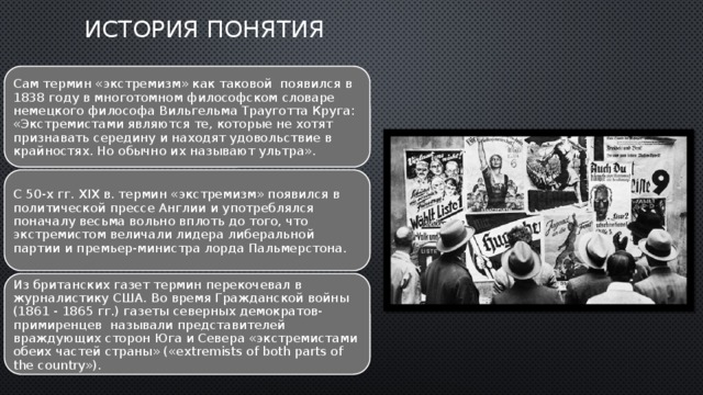    ИСТОРИЯ ПОНЯТИЯ   Сам термин «экстремизм» как таковой  появился в 1838 году в многотомном философском словаре немецкого философа Вильгельма Трауготта Круга: «Экстремистами являются те, которые не хотят признавать середину и находят удовольствие в крайностях. Но обычно их называют ультра». С 50-х гг. XIX в. термин «экстремизм» появился в политической прессе Англии и употреблялся поначалу весьма вольно вплоть до того, что экстремистом величали лидера либеральной партии и премьер-министра лорда Пальмерстона. Из британских газет термин перекочевал в журналистику США. Во время Гражданской войны (1861 - 1865 гг.) газеты северных демократов-примиренцев  называли представителей враждующих сторон Юга и Севера «экстремистами обеих частей страны» («extremists of both parts of the country»). 