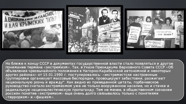 Но ближе к концу СССР в документах государственной власти стало появляться и другое понимание термина «экстремизм». Так, в Указе Президиума Верховного Совета СССР «Об объявлении чрезвычайного положения в Нагорно-Карабахской автономной и некоторых других районах» от 15.01.1990 г. постулировалось: «экстремистски настроенные группировки организуют массовые беспорядки, провоцируют забастовки, разжигают национальную рознь и вражду
