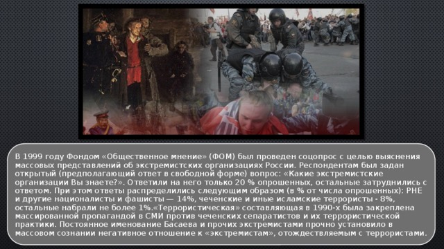 В 1999 году Фондом «Общественное мнение» (ФОМ) был проведен соцопрос с целью выяснения массовых представлений об экстремистских организациях России. Респондентам был задан открытый (предполагающий ответ в свободной форме) вопрос: «Какие экстремистские организации Вы знаете?». Ответили на него только 20 % опрошенных, остальные затруднились с ответом. При этом ответы распределились следующим образом (в % от числа опрошенных): РНЕ и другие националисты и фашисты — 14%, чеченские и иные исламские террористы - 8%, остальные набрали не более 1%.«Террористическая» составляющая в 1990-х была закреплена массированной пропагандой в СМИ против чеченских сепаратистов и их террористической практики. Постоянное именование Басаева и прочих экстремистами прочно установило в массовом сознании негативное отношение к «экстремистам», отождествляемым с террористами. 