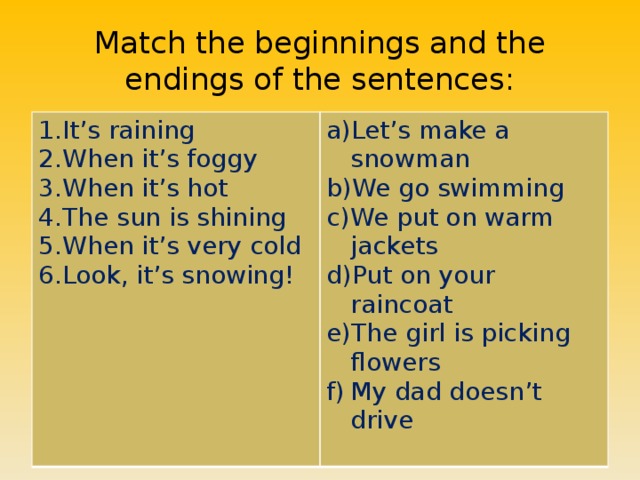 Match the beginnings and the endings of the sentences: It’s raining When it’s foggy When it’s hot The sun is shining When it’s very cold Look, it’s snowing! Let’s make a snowman We go swimming We put on warm jackets Put on your raincoat The girl is picking flowers My dad doesn’t drive 