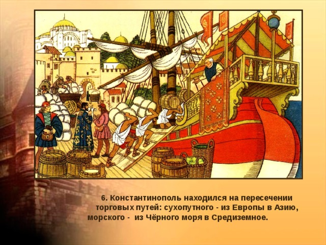 6. Константинополь находился на пересечении торговых путей: сухопутного - из Европы в Азию, морского - из Чёрного моря в Средиземное. 