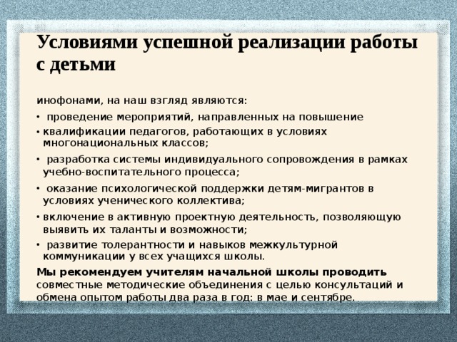 Условиями успешной реализации работы с детьми инофонами, на наш взгляд являются:  проведение мероприятий, направленных на повышение квалификации педагогов, работающих в условиях многонациональных классов;  разработка системы индивидуального сопровождения в рамках учебно-воспитательного процесса;  оказание психологической поддержки детям-мигрантов в условиях ученического коллектива; включение в активную проектную деятельность, позволяющую выявить их таланты и возможности;  развитие толерантности и навыков межкультурной коммуникации у всех учащихся школы. Мы рекомендуем учителям начальной школы проводить совместные методические объединения с целью консультаций и обмена опытом работы два раза в год: в мае и сентябре. 