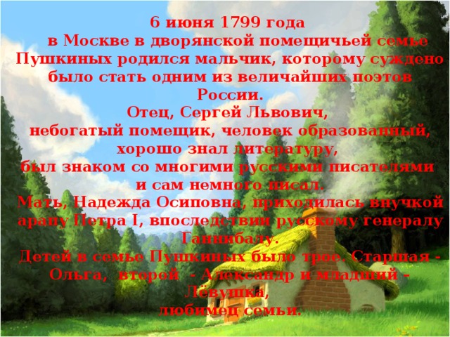 6 июня 1799 года  в Москве в дворянской помещичьей семье Пушкиных родился мальчик, которому суждено было стать одним из величайших поэтов России. Отец, Сергей Львович, небогатый помещик, человек образованный, хорошо знал литературу, был знаком со многими русскими писателями и сам немного писал. Мать, Надежда Осиповна, приходилась внучкой арапу Петра I, впоследствии русскому генералу Ганнибалу. Детей в семье Пушкиных было трое. Старшая - Ольга, второй - Александр и младший – Лёвушка, любимец семьи.   