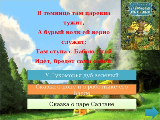 В темнице там царевна тужит,  А бурый волк ей верно служит;  Там ступа с Бабою Ягой  Идёт, бредёт сама собой. У Лукоморья дуб зеленый У Лукоморья дуб зеленый Сказка о медведихе Сказка о попе и о работнике его Балде Сказка о царе Салтане Сказка о царе Салтане 