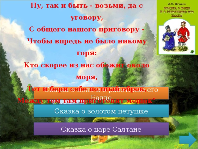 Ну, так и быть - возьми, да с уговору,  С общего нашего приговору -  Чтобы впредь не было никому горя:  Кто скорее из нас обежит около моря,  Тот и бери себе полный оброк,  Между тем там приготовят мешок” Сказка о попе и о работнике его Балде Сказка о попе и о работнике его Балде Сказка о золотом петушке Сказка о золотом петушке Сказка о медведихе Сказка о царе Салтане 