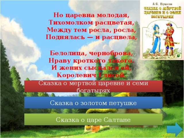 Но царевна молодая,  Тихомолком расцветая,  Между тем росла, росла,  Поднялась — и расцвела,  Белолица, черноброва,  Нраву кроткого такого.  И жених сыскался ей,  Королевич Елисей. Сказка о мертвой царевне и семи богатырях Сказка о мертвой царевне и семи богатырях Сказка о золотом петушке Сказка о золотом петушке Сказка о царе Салтане Сказка о царе Салтане 