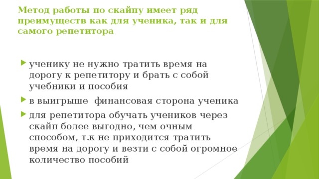 Метод работы по скайпу имеет ряд преимуществ как для ученика, так и для самого репетитора   ученику не нужно тратить время на дорогу к репетитору и брать с собой учебники и пособия  в выигрыше финансовая сторона ученика для репетитора обучать учеников через скайп более выгодно, чем очным способом, т.к не приходится тратить время на дорогу и везти с собой огромное количество пособий 