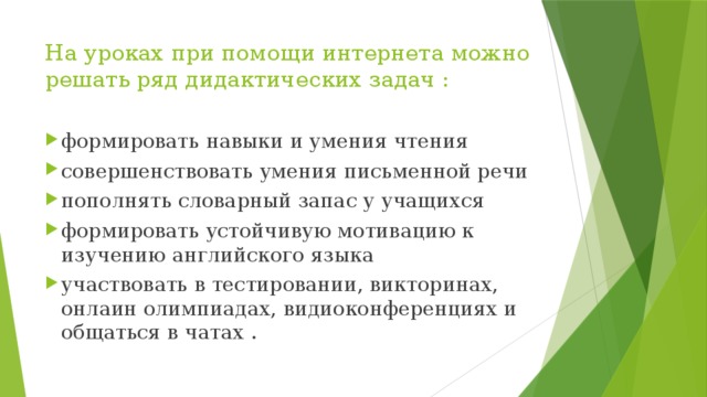 На уроках при помощи интернета можно решать ряд дидактических задач : формировать навыки и умения чтения совершенствовать умения письменной речи пополнять словарный запас у учащихся формировать устойчивую мотивацию к изучению английского языка участвовать в тестировании, викторинах, онлаин олимпиадах, видиоконференциях и общаться в чатах . 