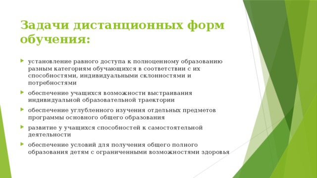 Задачи дистанционных форм обучения: установление равного доступа к полноценному образованию разным категориям обучающихся в соответствии с их способностями, индивидуальными склонностями и потребностями обеспечение учащихся возможности выстраивания индивидуальной образовательной траектории обеспечение углубленного изучения отдельных предметов программы основного общего образования развитие у учащихся способностей к самостоятельной деятельности обеспечение условий для получения общего полного образования детям с ограниченными возможностями здоровья 