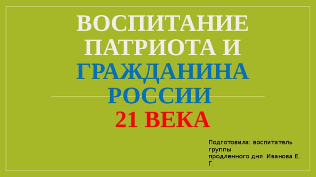Воспитание патриота и гражданина России   21 века Подготовила: воспитатель группы продленного дня Иванова Е. Г.