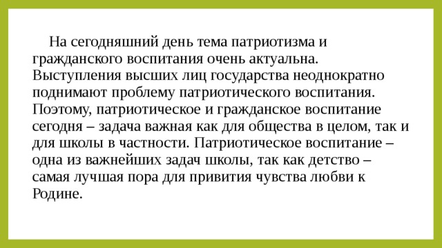 На сегодняшний день тема патриотизма и гражданского воспитания очень актуальна. Выступления высших лиц государства неоднократно поднимают проблему патриотического воспитания. Поэтому, патриотическое и гражданское воспитание сегодня – задача важная как для общества в целом, так и для школы в частности. Патриотическое воспитание – одна из важнейших задач школы, так как детство – самая лучшая пора для привития чувства любви к Родине.