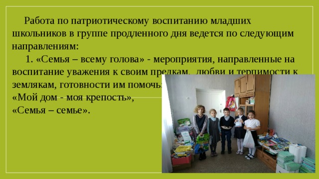 Работа по патриотическому воспитанию младших школьников в группе продленного дня ведется по следующим направлениям: 1. «Семья – всему голова» - мероприятия, направленные на воспитание уважения к своим предкам, любви и терпимости к землякам, готовности им помочь:       игра «Мой дом - моя крепость»,    акция «Семья – семье».