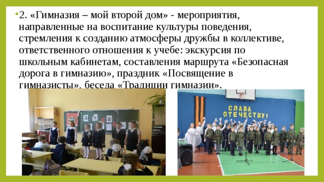 2. «Гимназия – мой второй дом» - мероприятия, направленные на воспитание культуры поведения, стремления к созданию атмосферы дружбы в коллективе, ответственного отношения к учебе: экскурсия по школьным кабинетам, составления маршрута «Безопасная дорога в гимназию», праздник «Посвящение в гимназисты», беседа «Традиции гимназии».