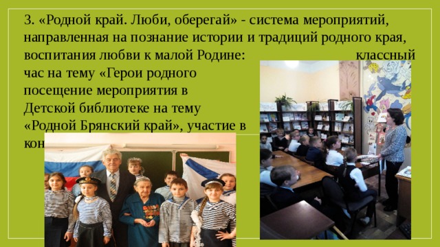 3. «Родной край. Люби, оберегай» - система мероприятий, направленная на познание истории и традиций родного края, воспитания любви к малой Родине:     классный час на тему «Герои родного края», посещение мероприятия в Детской библиотеке на тему «Родной Брянский край», участие в  конкурсе «Моя родина».
