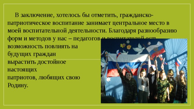 В заключение, хотелось бы отметить, гражданско-патриотическое воспитание занимает центральное место в моей воспитательной деятельности. Благодаря разнообразию форм и методов у нас – педагогов и воспитателей есть возможность повлиять на      становление будущих граждан России, вырастить достойное поколение настоящих патриотов, любящих свою Родину.