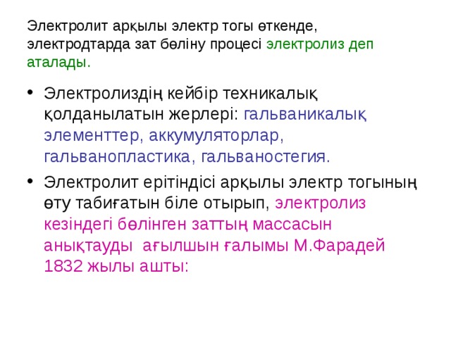 Электролит арқылы электр тогы өткенде, электродтарда зат бөліну процесі электролиз деп аталады. Электролиздің кейбір техникалық қолданылатын жерлері: гальваникалық элементтер, аккумуляторлар, гальванопластика, гальваностегия. Электролит ерітіндісі арқылы электр тогының өту табиғатын біле отырып, электролиз кезіндегі бөлінген заттың массасын анықтауды ағылшын ғалымы М.Фарадей 1832 жылы ашты: 