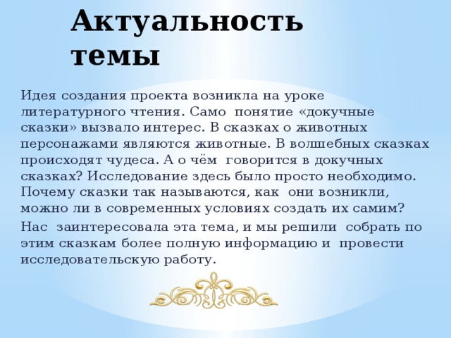 Актуальность темы Идея создания проекта возникла на уроке литературного чтения. Само понятие «докучные сказки» вызвало интерес. В сказках о животных персонажами являются животные. В волшебных сказках происходят чудеса. А о чём говорится в докучных сказках? Исследование здесь было просто необходимо. Почему сказки так называются, как они возникли, можно ли в современных условиях создать их самим? Нас заинтересовала эта тема, и мы решили собрать по этим сказкам более полную информацию и провести исследовательскую работу. 