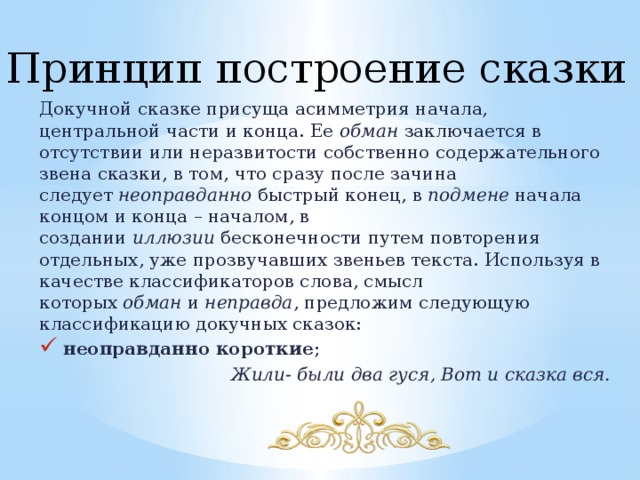 Принцип построение сказки Докучной сказке присуща асимметрия начала, центральной части и конца. Ее  обман заключается в отсутствии или неразвитости собственно содержательного звена сказки, в том, что сразу после зачина следует  неоправданно  быстрый конец, в  подмене  начала концом и конца – началом, в создании  иллюзии  бесконечности путем повторения отдельных, уже прозвучавших звеньев текста. Используя в качестве классификаторов слова, смысл которых  обман  и  неправда , предложим следующую классификацию докучных сказок: неоправданно короткие ; Жили- были два гуся, Вот и сказка вся. 