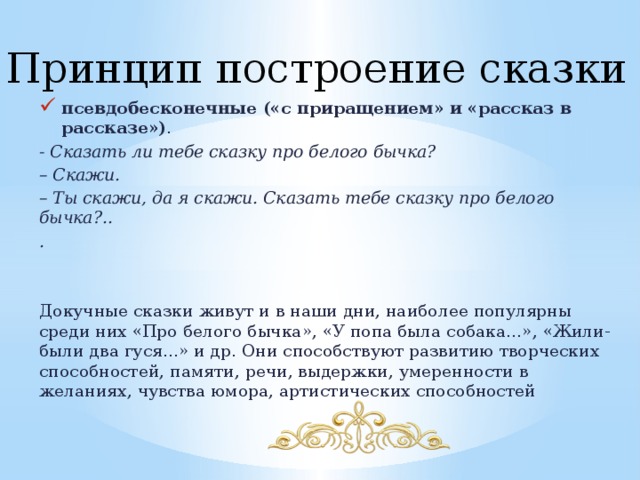 Принцип построение сказки псевдобесконечные («с приращением» и «рассказ в рассказе») . - Сказать ли тебе сказку про белого бычка? – Скажи. – Ты скажи, да я скажи. Сказать тебе сказку про белого бычка?.. . Докучные сказки живут и в наши дни, наиболее популярны среди них «Про белого бычка», «У попа была собака...», «Жили-были два гуся...» и др. Они способствуют развитию творческих способностей, памяти, речи, выдержки, умеренности в желаниях, чувства юмора, артистических способностей 