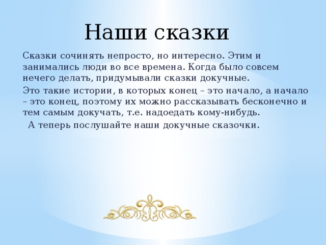 Наши сказки Сказки сочинять непросто, но интересно. Этим и занимались люди во все времена. Когда было совсем нечего делать, придумывали сказки докучные. Это такие истории, в которых конец – это начало, а начало – это конец, поэтому их можно рассказывать бесконечно и тем самым докучать, т.е. надоедать кому-нибудь. А теперь послушайте наши докучные сказочки. 