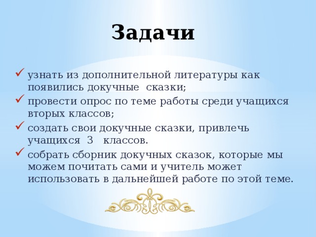 Задачи узнать из дополнительной литературы как появились докучные сказки; провести опрос по теме работы среди учащихся вторых классов; создать свои докучные сказки, привлечь учащихся 3 классов. собрать сборник докучных сказок, которые мы можем почитать сами и учитель может использовать в дальнейшей работе по этой теме. 