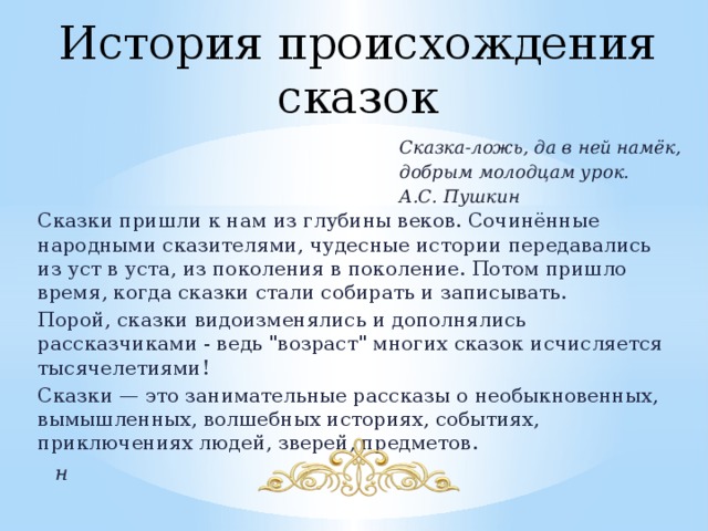 История происхождения сказок Сказка-ложь, да в ней намёк, добрым молодцам урок. А.С. Пушкин Сказки пришли к нам из глубины веков. Сочинённые народными сказителями, чудесные истории передавались из уст в уста, из поколения в поколение. Потом пришло время, когда сказки стали собирать и записывать. Порой, сказки видоизменялись и дополнялись рассказчиками - ведь 