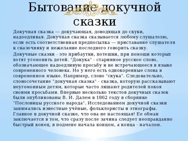 Бытование докучной сказки Докучная сказка ― докучающая, доводящая до скуки, надоедливая. Докучная сказка сказывается любому слушателю, если есть соответственная предпосылка ― приставание слушателя к сказочнику и нежелание последнего говорить сказку. Докучные сказки - это прибаутки, потешки, при помощи которых хотят угомонить детей. 