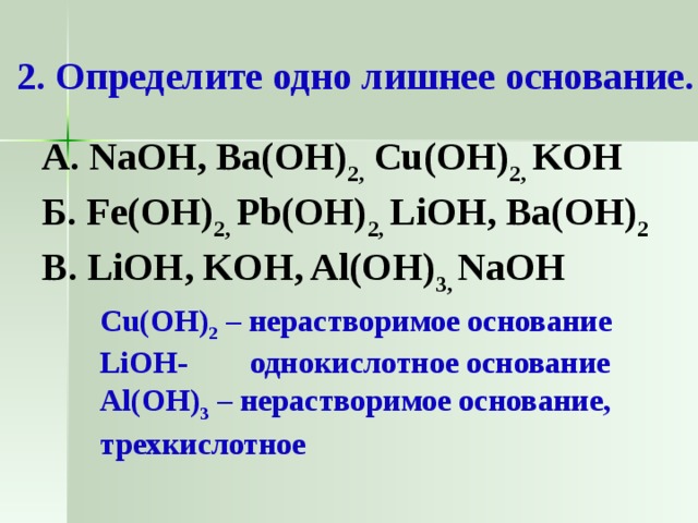  2. Определите одно лишнее основание. А. NaOH, Ba(OH) 2,  Cu(OH) 2,  KOH Б. Fe(OH) 2,  Pb(OH) 2,  LiOH, Ba(OH) 2 В. LiOH, KOH, Al(OH) 3,  NaOH Cu(OH) 2 – нерастворимое основание LiOH- однокислотное основание Al(OH) 3 – нерастворимое основание, трехкислотное    