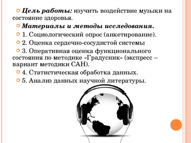  Цель работы: изучить воздействие музыки на состояние здоровья.  Материалы и методы исследования.   1. Социологический опрос (анкетирование).  2. Оценка сердечно-сосудистой системы  3. Оперативная оценка функционального состояния по методике «Градусник» (экспресс – вариант методики САН).  4. Статистическая обработка данных.  5. Анализ данных научной литературы.  