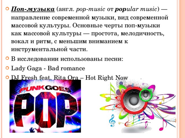 Поп-музыка  (англ.  pop-music  от  pop ular music ) — направление современной музыки, вид современной массовой культуры. Основные черты поп-музыки как массовой культуры — простота, мелодичность, вокал и ритм, с меньшим вниманием к инструментальной части. В исследовании использованы песни: Lady Gaga - Bad romance DJ Fresh feat. Rita Ora – Hot Right Now 