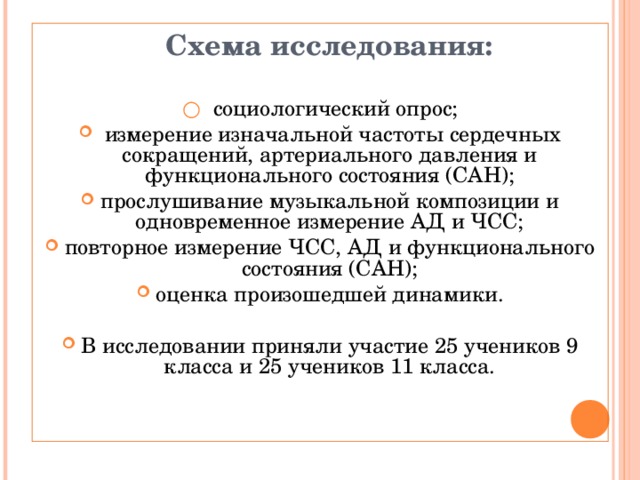  Схема исследования:  ○  социологический опрос;   измерение изначальной частоты сердечных сокращений, артериального давления и функционального состояния (САН); прослушивание музыкальной композиции и одновременное измерение АД и ЧСС; повторное измерение ЧСС, АД и функционального состояния (САН); оценка произошедшей динамики. В исследовании приняли участие 25 учеников 9 класса  и 25 учеников 11 класса.  