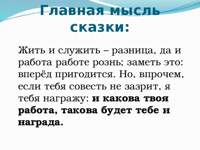 Главная мысль сказки:  Жить и служить – разница, да и работа работе рознь; заметь это: вперёд пригодится. Но, впрочем, если тебя совесть не зазрит, я тебя награжу: и какова твоя работа, такова будет тебе и награда. 