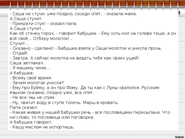 - Саша не стучи: уже поздно, соседи спят, - сказала мама. А Саша стучит. - Прекрати стук! - сказал папа. А Саша стучит... Как об стенку горох, - говорит бабушка. - Ему хоть кол на голове теши, а он всё своё... Отберу молоток!.. Стучит... - Сказано - сделано! - Бабушка взяла у Саши молоток и унесла прочь. - Отдай! - Завтра. А сейчас молотка не видать тебе как своих ушей! Саша заплакал. - Я машину чиню... А бабушка: - Всему своё время. - Зачем молоток унесла? - Ему про Ерёму, а он про Фому. Да ты как с Луны свалился. Русским языком сказано, поздно уже, все спят. - Не все: мы не спим. - Ну, хватит воду в ступе толочь. Марш в кровать. Папа сказал: - Какая живая у нашей бабушки речь - вся пословицами пересыпана. Что ни слово, то пословица или поговорка. А бабушка говорит: - Кашу маслом не испортишь. 