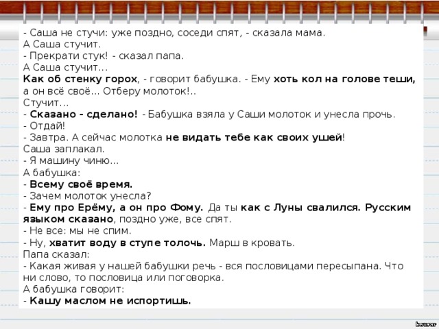 - Саша не стучи: уже поздно, соседи спят, - сказала мама. А Саша стучит. - Прекрати стук! - сказал папа. А Саша стучит... Как об стенку горох , - говорит бабушка. - Ему хоть кол на голове теши, а он всё своё... Отберу молоток!.. Стучит... - Сказано - сделано! - Бабушка взяла у Саши молоток и унесла прочь. - Отдай! - Завтра. А сейчас молотка не видать тебе как своих ушей ! Саша заплакал. - Я машину чиню... А бабушка: - Всему своё время. - Зачем молоток унесла? - Ему про Ерёму, а он про Фому. Да ты как с Луны свалился. Русским языком сказано , поздно уже, все спят. - Не все: мы не спим. - Ну, хватит воду в ступе толочь. Марш в кровать. Папа сказал: - Какая живая у нашей бабушки речь - вся пословицами пересыпана. Что ни слово, то пословица или поговорка. А бабушка говорит: - Кашу маслом не испортишь. 