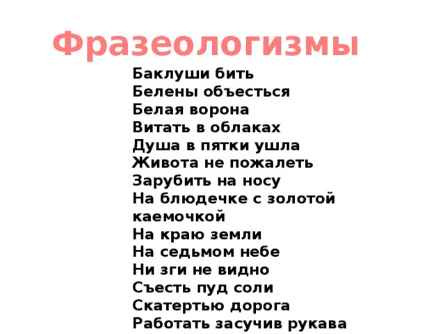 Фразеологизмы Баклуши бить     Белены объесться    Белая ворона    Витать в облаках    Душа в пятки ушла    Живота не пожалеть    Зарубить на носу    На блюдечке с золотой каемочкой    На краю земли    На седьмом небе    Ни зги не видно    Съесть пуд соли    Скатертью дорога    Работать засучив рукава   