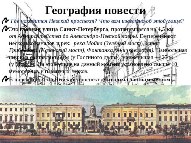 География повести  Где находится Невский проспект? Что вам известно об этой улице? Это  главная улица Санкт-Петербурга , протянувшаяся на 4,5 км от Адмиралтейства до Александро-Невской лавры . Ее перечекают несколько каналов и рек:   река Мойка  ( Зелёный мост ),  канал Грибоедова (Казанский мост), Фонтанка (Аничков мост). Наибольшая ширина составляет 60 м (у Гостиного двора), наименьшая — 25 м (у Мойки). На этой улице на данный момент установлено свыше 10 мемориалов и памятных знаков. В царской России Невский проспект считался главным местом прогулок и развлечений, а также местом важных встреч.  