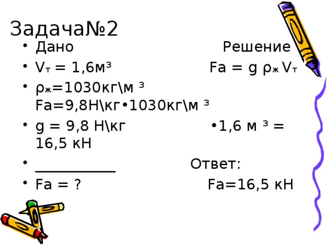 Задача№2 Дано Решение V т = 1,6м³ Fа = g ρ ж V т  ρ ж =1030кг\м ³ Fа=9,8Н\кг•1030кг\м ³ g = 9,8 H\кг •1,6 м ³ = 16,5 кН ___________ Ответ: Fа = ? Fа=16,5 кН 