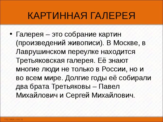 КАРТИННАЯ ГАЛЕРЕЯ Галерея – это собрание картин (произведений живописи). В Москве, в Лаврушинском переулке находится Третьяковская галерея. Её знают многие люди не только в России, но и во всем мире. Долгие годы её собирали два брата Третьяковы – Павел Михайлович и Сергей Михайлович. 